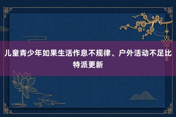 儿童青少年如果生活作息不规律、户外活动不足比特派更新