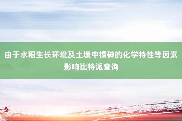 由于水稻生长环境及土壤中镉砷的化学特性等因素影响比特派查询