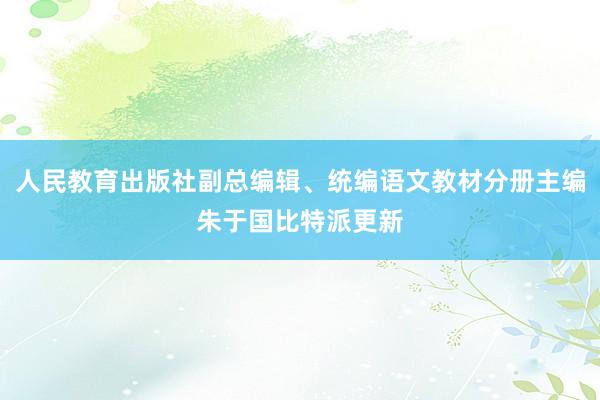 人民教育出版社副总编辑、统编语文教材分册主编朱于国比特派更新