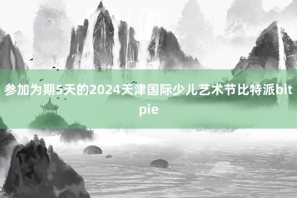 参加为期5天的2024天津国际少儿艺术节比特派bitpie